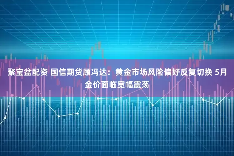 聚宝盆配资 国信期货顾冯达：黄金市场风险偏好反复切换 5月金价面临宽幅震荡