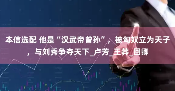 本信选配 他是“汉武帝曾孙”，被匈奴立为天子，与刘秀争夺天下_卢芳_王莽_回卿