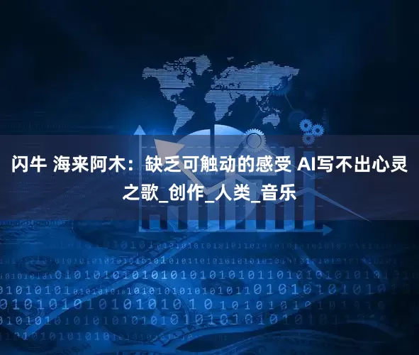 闪牛 海来阿木：缺乏可触动的感受 AI写不出心灵之歌_创作_人类_音乐