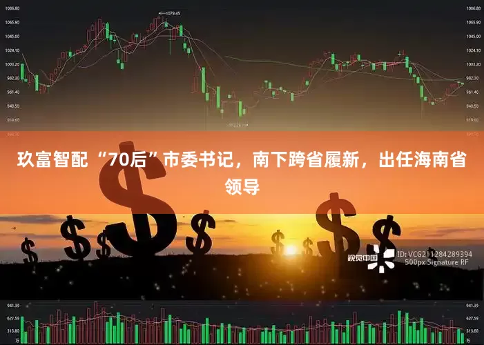 玖富智配 “70后”市委书记，南下跨省履新，出任海南省领导