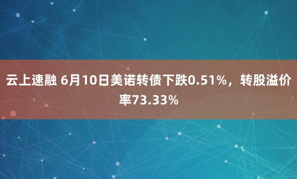 云上速融 6月10日美诺转债下跌0.51%，转股溢价率73.33%