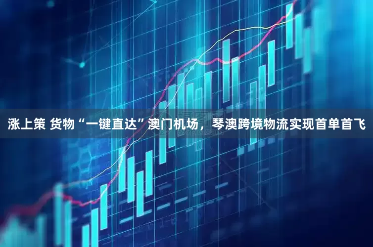 涨上策 货物“一键直达”澳门机场，琴澳跨境物流实现首单首飞